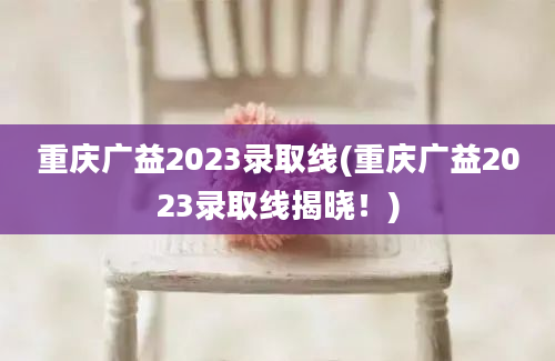 重庆广益2023录取线(重庆广益2023录取线揭晓！)