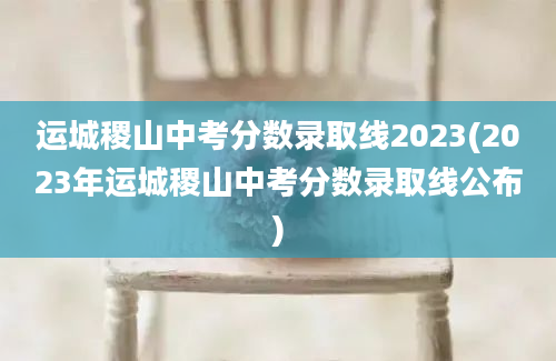 运城稷山中考分数录取线2023(2023年运城稷山中考分数录取线公布)