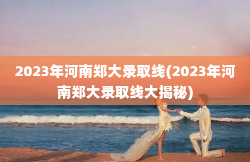 2023年河南郑大录取线(2023年河南郑大录取线大揭秘)