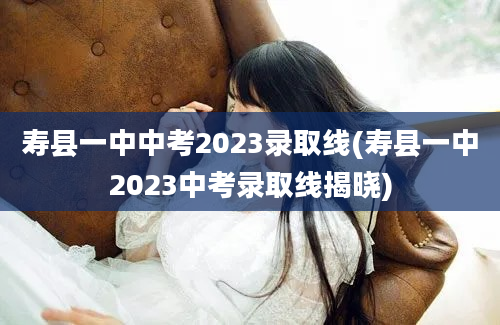 寿县一中中考2023录取线(寿县一中2023中考录取线揭晓)