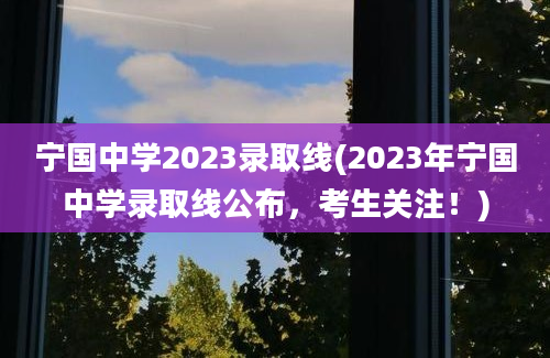 宁国中学2023录取线(2023年宁国中学录取线公布，考生关注！)