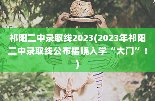 祁阳二中录取线2023(2023年祁阳二中录取线公布揭晓入学“大门”！)