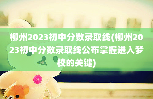 柳州2023初中分数录取线(柳州2023初中分数录取线公布掌握进入梦校的关键)