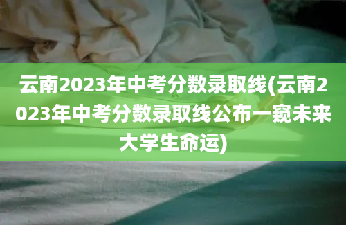 云南2023年中考分数录取线(云南2023年中考分数录取线公布一窥未来大学生命运)