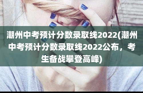 潮州中考预计分数录取线2022(潮州中考预计分数录取线2022公布，考生备战攀登高峰)
