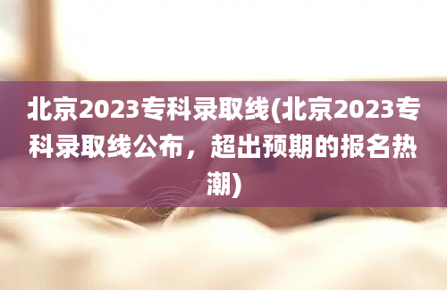 北京2023专科录取线(北京2023专科录取线公布，超出预期的报名热潮)