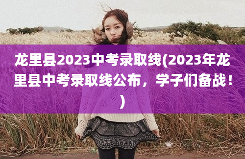 龙里县2023中考录取线(2023年龙里县中考录取线公布，学子们备战！)