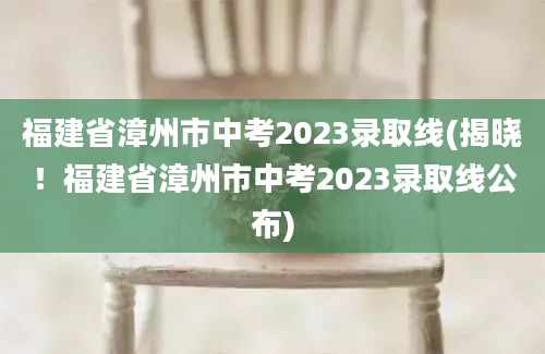 福建省漳州市中考2023录取线(揭晓！福建省漳州市中考2023录取线公布)
