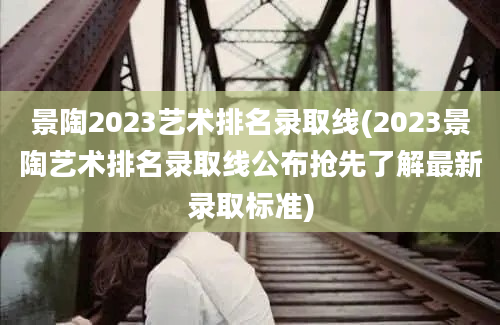 景陶2023艺术排名录取线(2023景陶艺术排名录取线公布抢先了解最新录取标准)