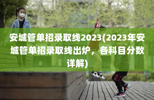 安城管单招录取线2023(2023年安城管单招录取线出炉，各科目分数详解)