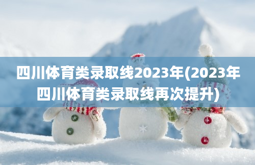 四川体育类录取线2023年(2023年四川体育类录取线再次提升)
