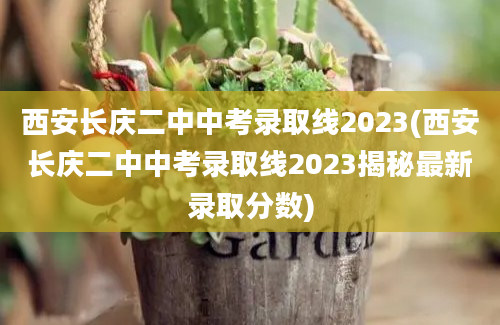 西安长庆二中中考录取线2023(西安长庆二中中考录取线2023揭秘最新录取分数)