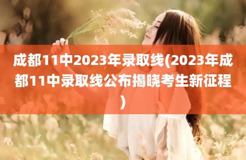 成都11中2023年录取线(2023年成都11中录取线公布揭晓考生新征程)