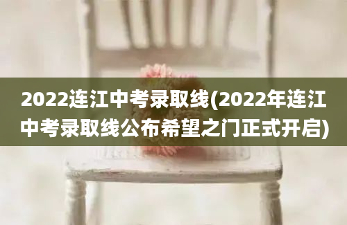 2022连江中考录取线(2022年连江中考录取线公布希望之门正式开启)