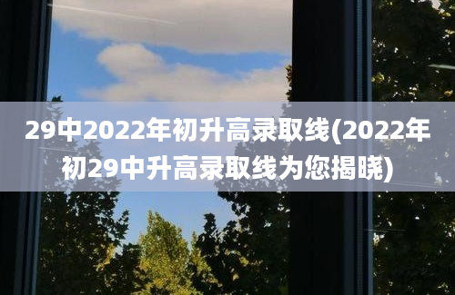 29中2022年初升高录取线(2022年初29中升高录取线为您揭晓)