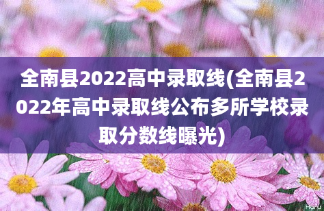 全南县2022高中录取线(全南县2022年高中录取线公布多所学校录取分数线曝光)