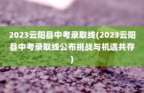 2023云阳县中考录取线(2023云阳县中考录取线公布挑战与机遇共存)