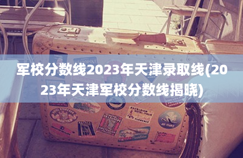 军校分数线2023年天津录取线(2023年天津军校分数线揭晓)