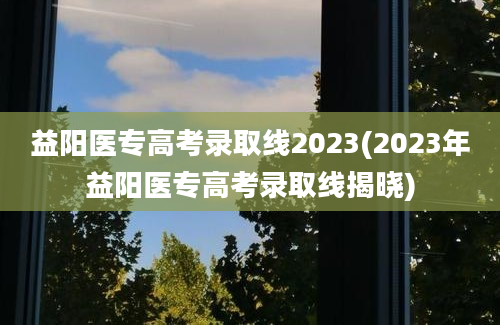 益阳医专高考录取线2023(2023年益阳医专高考录取线揭晓)