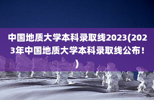 中国地质大学本科录取线2023(2023年中国地质大学本科录取线公布！)