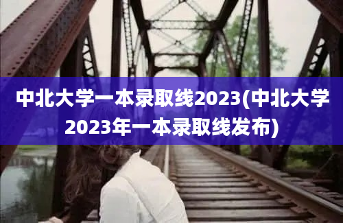 中北大学一本录取线2023(中北大学2023年一本录取线发布)