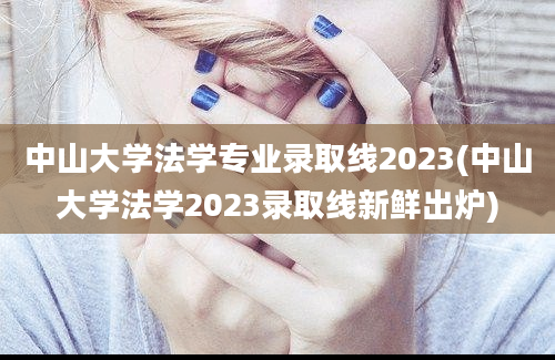 中山大学法学专业录取线2023(中山大学法学2023录取线新鲜出炉)