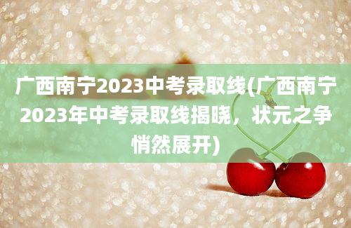 广西南宁2023中考录取线(广西南宁2023年中考录取线揭晓，状元之争悄然展开)