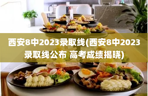 西安8中2023录取线(西安8中2023录取线公布 高考成绩揭晓)
