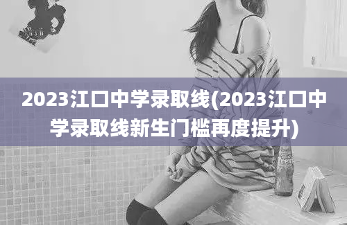 2023江口中学录取线(2023江口中学录取线新生门槛再度提升)