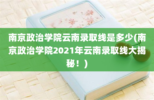 南京政治学院云南录取线是多少(南京政治学院2021年云南录取线大揭秘！)