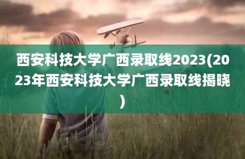 西安科技大学广西录取线2023(2023年西安科技大学广西录取线揭晓)