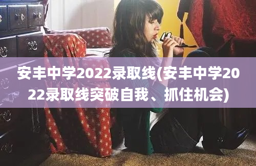 安丰中学2022录取线(安丰中学2022录取线突破自我、抓住机会)