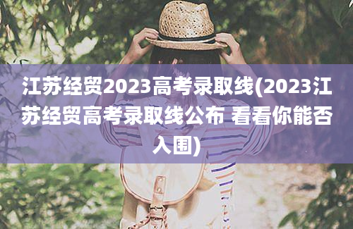 江苏经贸2023高考录取线(2023江苏经贸高考录取线公布 看看你能否入围)