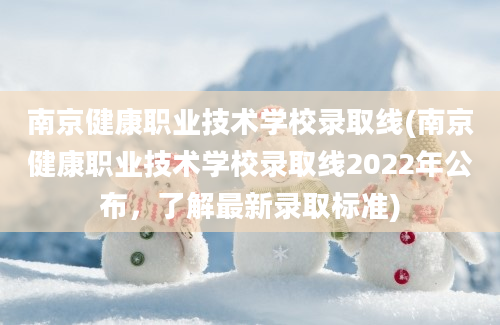 南京健康职业技术学校录取线(南京健康职业技术学校录取线2022年公布，了解最新录取标准)