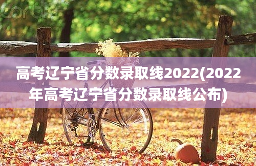 高考辽宁省分数录取线2022(2022年高考辽宁省分数录取线公布)