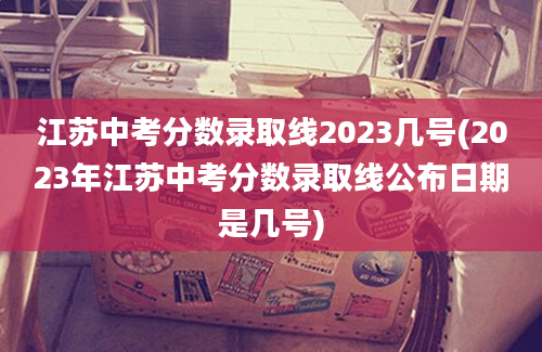 江苏中考分数录取线2023几号(2023年江苏中考分数录取线公布日期是几号)