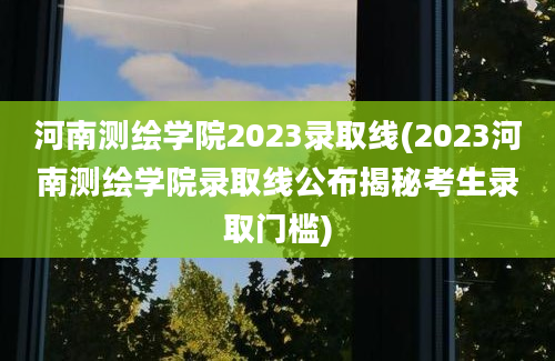 河南测绘学院2023录取线(2023河南测绘学院录取线公布揭秘考生录取门槛)