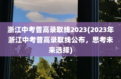 浙江中考普高录取线2023(2023年浙江中考普高录取线公布，思考未来选择)