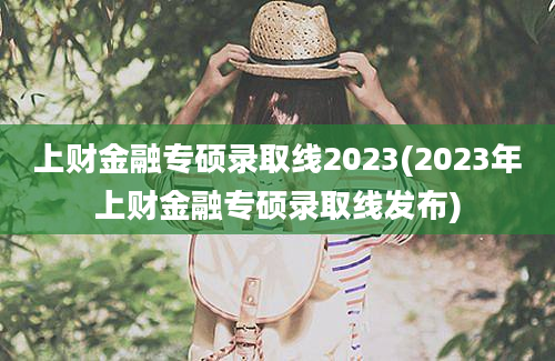 上财金融专硕录取线2023(2023年上财金融专硕录取线发布)