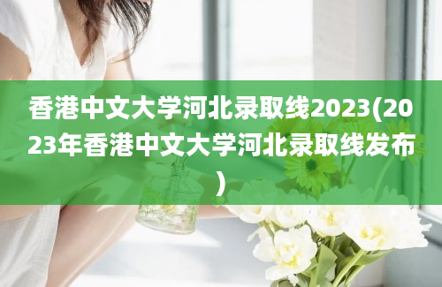 香港中文大学河北录取线2023(2023年香港中文大学河北录取线发布)