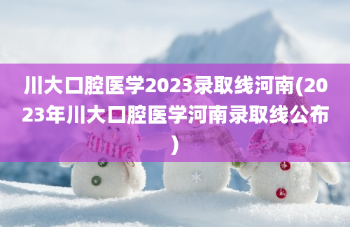 川大口腔医学2023录取线河南(2023年川大口腔医学河南录取线公布)