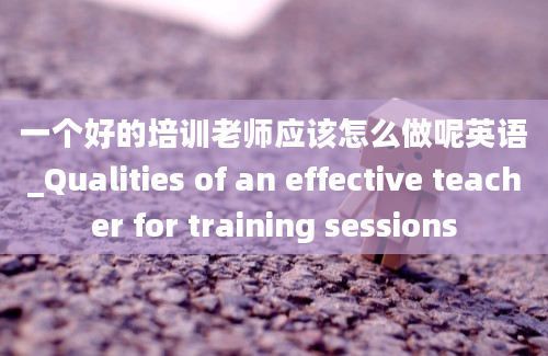 一个好的培训老师应该怎么做呢英语_Qualities of an effective teacher for training sessions