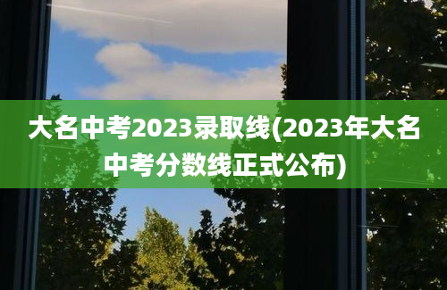 大名中考2023录取线(2023年大名中考分数线正式公布)