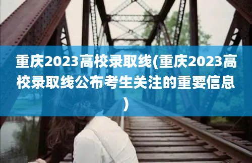 重庆2023高校录取线(重庆2023高校录取线公布考生关注的重要信息)