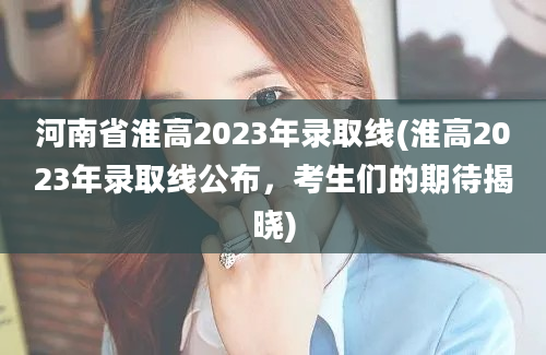 河南省淮高2023年录取线(淮高2023年录取线公布，考生们的期待揭晓)