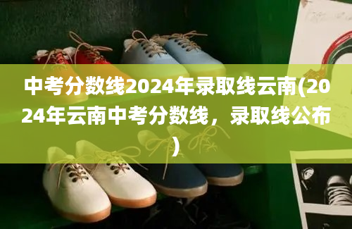 中考分数线2024年录取线云南(2024年云南中考分数线，录取线公布)