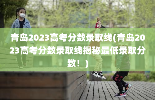 青岛2023高考分数录取线(青岛2023高考分数录取线揭秘最低录取分数！)