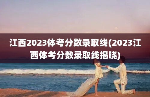 江西2023体考分数录取线(2023江西体考分数录取线揭晓)