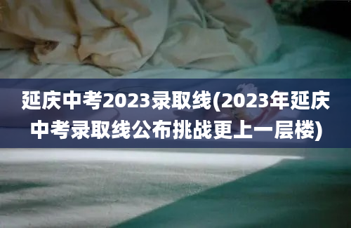 延庆中考2023录取线(2023年延庆中考录取线公布挑战更上一层楼)