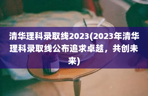 清华理科录取线2023(2023年清华理科录取线公布追求卓越，共创未来)